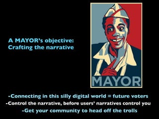 A MAYOR’s objective:
Crafting the narrative
-Control the narrative, before users’ narratives control you
-Connecting in this silly digital world = future voters
-Get your community to head off the trolls
 