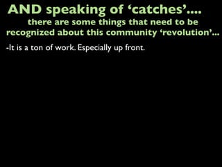 -It is a ton of work. Especially up front.
AND speaking of ‘catches’....
there are some things that need to be
recognized about this community ‘revolution’...
 