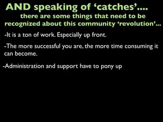 -It is a ton of work. Especially up front.
AND speaking of ‘catches’....
-The more successful you are, the more time consuming it
can become.
-Administration and support have to pony up
there are some things that need to be
recognized about this community ‘revolution’...
 