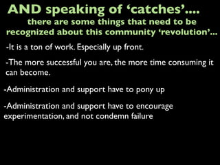 -It is a ton of work. Especially up front.
AND speaking of ‘catches’....
-The more successful you are, the more time consuming it
can become.
-Administration and support have to pony up
there are some things that need to be
recognized about this community ‘revolution’...
-Administration and support have to encourage
experimentation, and not condemn failure
 