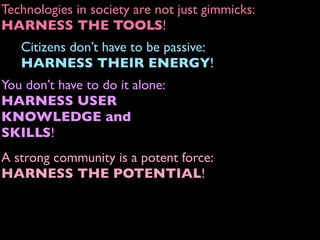 A strong community is a potent force:
HARNESS THE POTENTIAL!
Technologies in society are not just gimmicks:
HARNESS THE TOOLS!
Citizens don’t have to be passive:
HARNESS THEIR ENERGY!
You don’t have to do it alone:
HARNESS USER
KNOWLEDGE and
SKILLS!
 