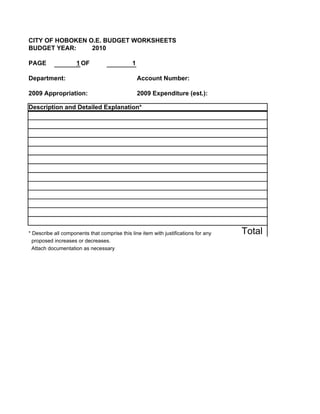 CITY OF HOBOKEN O.E. BUDGET WORKSHEETS
BUDGET YEAR:     2010

PAGE                 1 OF                     1

Department:                                       Account Number:

2009 Appropriation:                               2009 Expenditure (est.):

Description and Detailed Explanation*




* Describe all components that comprise this line item with justifications for any   Total
  proposed increases or decreases.
  Attach documentation as necessary
 