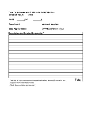 CITY OF HOBOKEN O.E. BUDGET WORKSHEETS
BUDGET YEAR:     2010

PAGE                 1 OF                     1

Department:                                       Account Number:

2009 Appropriation:                               2009 Expenditure (est.):

Description and Detailed Explanation*




* Describe all components that comprise this line item with justifications for any   Total
  proposed increases or decreases.
  Attach documentation as necessary
 