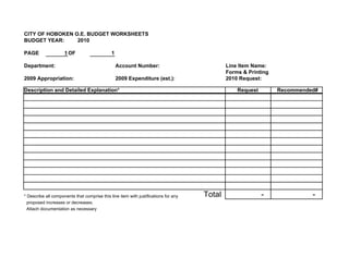 CITY OF HOBOKEN O.E. BUDGET WORKSHEETS
BUDGET YEAR:     2010

PAGE                 1 OF                     1

Department:                                       Account Number:                            Line Item Name:
                                                                                             Forms & Printing
2009 Appropriation:                               2009 Expenditure (est.):                   2010 Request:

Description and Detailed Explanation*                                                            Request        Recommended#




* Describe all components that comprise this line item with justifications for any   Total                 -              -
  proposed increases or decreases.
  Attach documentation as necessary
 