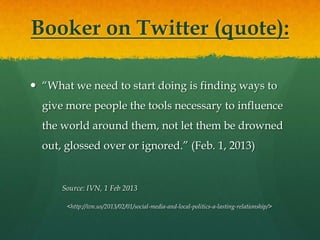 Booker on Twitter (quote):

 “What we need to start doing is finding ways to
  give more people the tools necessary to influence
  the world around them, not let them be drowned
  out, glossed over or ignored.” (Feb. 1, 2013)


      Source: IVN, 1 Feb 2013

       <http://ivn.us/2013/02/01/social-media-and-local-politics-a-lasting-relationship/>
 