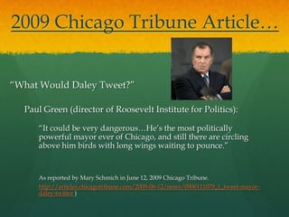 2009 Chicago Tribune Article…


“What Would Daley Tweet?”

  Paul Green (director of Roosevelt Institute for Politics):

     “It could be very dangerous…He’s the most politically
     powerful mayor ever of Chicago, and still there are circling
     above him birds with long wings waiting to pounce.”


     As reported by Mary Schmich in June 12, 2009 Chicago Tribune.
     http://articles.chicagotribune.com/2009-06-12/news/0906111079_1_tweet-mayor-
     daley-twitter )
 