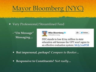 Mayor Bloomberg (NYC)

 Very Professional/Streamlined Feed

  - “On Message”
     Messaging…




   But impersonal, perhaps? Compare to Booker…

   Responsive to Constituents? Not really…
 