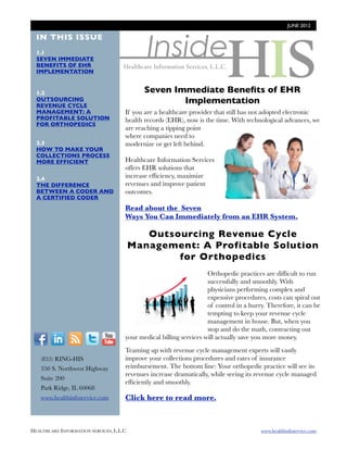 JUNE 2012




                                              Inside
  IN THIS ISSUE
  1.1
  SEVEN IMMEDIATE
  BENEFITS OF EHR
  IMPLEMENTATION


  1.2                                        Seven Immediate Beneﬁts of EHR
  OUTSOURCING
  REVENUE CYCLE
                                                     Implementation
  MANAGEMENT: A                       If you are a healthcare provider that still has not adopted electronic
  PROFITABLE SOLUTION                 health records (EHR), now is the time. With technological advances, we
  FOR ORTHOPEDICS
                                      are reaching a tipping point
                                      where companies need to
  2.3                                 modernize or get left behind.
  HOW TO MAKE YOUR
  COLLECTIONS PROCESS
  MORE EFFICIENT                      Healthcare Information Services
                                      offers EHR solutions that
  2.4                                 increase efﬁciency, maximize
  THE DIFFERENCE                      revenues and improve patient
  BETWEEN A CODER AND                 outcomes.
  A CERTIFIED CODER
                                      Read about the Seven
                                      Ways You Can Immediately from an EHR System.

                                             Outsourcing Revenue Cycle
                                          Management: A Profitable Solution
                                                  for Orthopedics
                                                                     Orthopedic practices are difﬁcult to run
                                                                     successfully and smoothly. With
                                                                     physicians performing complex and
                                                                     expensive procedures, costs can spiral out
                                                                     of control in a hurry. Therefore, it can be
                                                                     tempting to keep your revenue cycle
                                                                     management in house. But, when you
                                                                     stop and do the math, contracting out
  F          I      R    T     Y      your medical billing services will actually save you more money.
                                      Teaming up with revenue cycle management experts will vastly
        (855) RING-HIS                improve your collections procedures and rates of insurance
        350 S. Northwest Highway      reimbursement. The bottom line: Your orthopedic practice will see its
                                      revenues increase dramatically, while seeing its revenue cycle managed
        Suite 200
                                      efﬁciently and smoothly.
        Park Ridge, IL 60068
        www.healthinfoservice.com     Click here to read more.



HEALTHCARE INFORMATION SERVICES, L.L.C	                                                  www.healthinfoservice.com
 