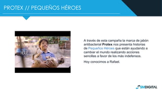 PROTEX // PEQUEÑOS HÉROES
A través de esta campaña la marca de jabón
antibacterial Protex nos presenta historias
de Pequeños Héroes que están ayudando a
cambiar el mundo realizando acciones
sencillas a favor de los más indefensos.
Hoy conocimos a Rafael.
 