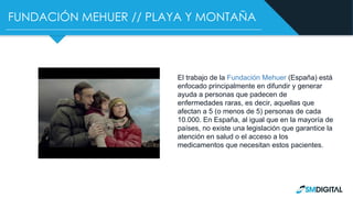FUNDACIÓN MEHUER // PLAYA Y MONTAÑA
El trabajo de la Fundación Mehuer (España) está
enfocado principalmente en difundir y generar
ayuda a personas que padecen de
enfermedades raras, es decir, aquellas que
afectan a 5 (o menos de 5) personas de cada
10.000. En España, al igual que en la mayoría de
países, no existe una legislación que garantice la
atención en salud o el acceso a los
medicamentos que necesitan estos pacientes.
 