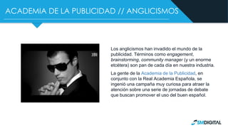 ACADEMIA DE LA PUBLICIDAD // ANGLICISMOS
Los anglicismos han invadido el mundo de la
publicidad. Términos como engagement,
brainstorming, community manager (y un enorme
etcétera) son pan de cada día en nuestra industria.
La gente de la Academia de la Publicidad, en
conjunto con la Real Academia Española, se
ingenió una campaña muy curiosa para atraer la
atención sobre una serie de jornadas de debate
que buscan promover el uso del buen español.
 