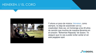 HEINEKEN // EL CORO
Y ahora un poco de música. Heineken, como
siempre, no deja de sorprender con su
creatividad. Esta vez, en homenaje a los 40 años
de canción que muchos de nosotros llevamos en
el corazón: “Bohemian Rapsody” de Queen. Te
aseguro que no vas a poder evitar cantar al ver
este pegajoso spot.
 
