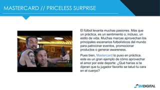 MASTERCARD // PRICELESS SURPRISE
El fútbol levanta muchas pasiones. Más que
un práctica, es un sentimiento o, incluso, un
estilo de vida. Muchas marcas aprovechan los
principales escenarios futbolísticos del mundo
para patrocinar eventos, promocionar
productos o generar awareness.
Pues bien, Mastercard lo puso en práctica.
este es un gran ejemplo de cómo aprovechar
el amor por este deporte: ¿Qué harías si te
dijeran que tu jugador favorito se tatuó tu cara
en el cuerpo?
 