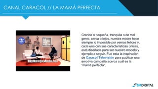 CANAL CARACOL // LA MAMÁ PERFECTA
Grande o pequeña, tranquila o de mal
genio, cerca o lejos, nuestra madre hace
siempre lo imposible por vernos felices y,
cada una con sus características únicas,
está diseñada para ser nuestro modelo y
ejemplo a seguir. Fue esta la inspiración
de Caracol Televisión para publicar una
emotiva campaña acerca cuál es la
“mamá perfecta”.
 