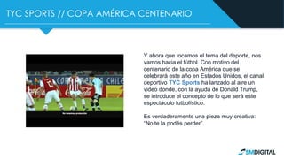 TYC SPORTS // COPA AMÉRICA CENTENARIO
Y ahora que tocamos el tema del deporte, nos
vamos hacia el fútbol. Con motivo del
centenario de la copa América que se
celebrará este año en Estados Unidos, el canal
deportivo TYC Sports ha lanzado al aire un
video donde, con la ayuda de Donald Trump,
se introduce el concepto de lo que será este
espectáculo futbolístico.
Es verdaderamente una pieza muy creativa:
“No te la podés perder”.
 