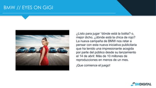 BMW // EYES ON GIGI
¿Listo para jugar “dónde está la bolita? o,
mejor dicho, ¿dónde está la chica de rojo?
La nueva campaña de BMW nos retar a
pensar con esta nueva iniciativa publicitaria
que ha tenido una impresionante acogida
por parte del público desde su lanzamiento
el 14 de abril: Más de 10 millones de
reproducciones en menos de un mes.
¡Que comience el juego!
 