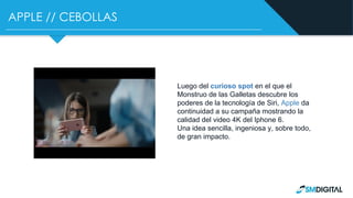 APPLE // CEBOLLAS
Luego del curioso spot en el que el
Monstruo de las Galletas descubre los
poderes de la tecnología de Siri, Apple da
continuidad a su campaña mostrando la
calidad del video 4K del Iphone 6.
Una idea sencilla, ingeniosa y, sobre todo,
de gran impacto.
 