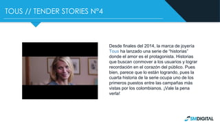 TOUS // TENDER STORIES N°4
Desde finales del 2014, la marca de joyería
Tous ha lanzado una serie de “historias”
donde el amor es el protagonista. Historias
que buscan conmover a los usuarios y lograr
recordación en el corazón del público. Pues
bien, parece que lo están logrando, pues la
cuarta historia de la serie ocupa uno de los
primeros puestos entre las campañas más
vistas por los colombianos. ¡Vale la pena
verla!
 