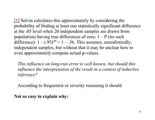 [1] Selvin calculates this approximately by considering the
probability of finding at least one statistically significant difference
at the .05 level when 20 independent samples are drawn from
populations having true differences of zero, 1 – P (no such
difference): 1 – (.95)20 = 1 – .36. This assumes, unrealistically,
independent samples, but without that it may be unclear how to
even approximately compute actual p-values.
This influence on long-run error is well known, but should this
influence the interpretation of the result in a context of inductive
inference?
According to frequentist or severity reasoning it should
Not so easy to explain why:

10

 