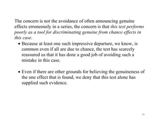 The concern is not the avoidance of often announcing genuine
effects erroneously in a series, the concern is that this test performs
poorly as a tool for discriminating genuine from chance effects in
this case.
 Because at least one such impressive departure, we know, is
common even if all are due to chance, the test has scarcely
reassured us that it has done a good job of avoiding such a
mistake in this case.
 Even if there are other grounds for believing the genuineness of
the one effect that is found, we deny that this test alone has
supplied such evidence.

11

 