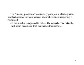 The "hunting procedure" does a very poor job in alerting us to,
in effect, temper our enthusiasm, even where such tempering is
warranted.
 If the p-value is adjusted to reflect the actual error rate, the
test again becomes a tool that serves this purpose.

12

 