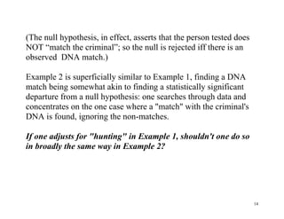 (The null hypothesis, in effect, asserts that the person tested does
NOT “match the criminal”; so the null is rejected iff there is an
observed DNA match.)
Example 2 is superficially similar to Example 1, finding a DNA
match being somewhat akin to finding a statistically significant
departure from a null hypothesis: one searches through data and
concentrates on the one case where a "match" with the criminal's
DNA is found, ignoring the non-matches.
If one adjusts for "hunting" in Example 1, shouldn't one do so
in broadly the same way in Example 2?

14

 
