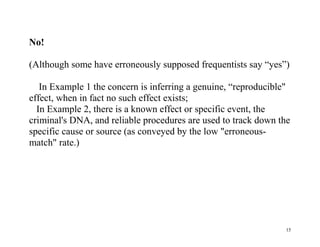 No!
(Although some have erroneously supposed frequentists say “yes”)
In Example 1 the concern is inferring a genuine, “reproducible"
effect, when in fact no such effect exists;
In Example 2, there is a known effect or specific event, the
criminal's DNA, and reliable procedures are used to track down the
specific cause or source (as conveyed by the low "erroneousmatch" rate.)

15

 