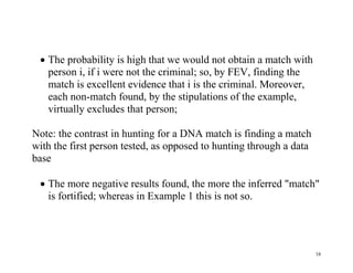  The probability is high that we would not obtain a match with
person i, if i were not the criminal; so, by FEV, finding the
match is excellent evidence that i is the criminal. Moreover,
each non-match found, by the stipulations of the example,
virtually excludes that person;
Note: the contrast in hunting for a DNA match is finding a match
with the first person tested, as opposed to hunting through a data
base
 The more negative results found, the more the inferred "match"
is fortified; whereas in Example 1 this is not so.

16

 
