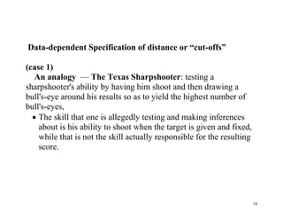 Data-dependent Specification of distance or “cut-offs”
(case 1)
An analogy — The Texas Sharpshooter: testing a
sharpshooter's ability by having him shoot and then drawing a
bull's-eye around his results so as to yield the highest number of
bull's-eyes,
 The skill that one is allegedly testing and making inferences
about is his ability to shoot when the target is given and fixed,
while that is not the skill actually responsible for the resulting
score.

18

 