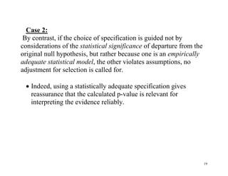 Case 2:
By contrast, if the choice of specification is guided not by
considerations of the statistical significance of departure from the
original null hypothesis, but rather because one is an empirically
adequate statistical model, the other violates assumptions, no
adjustment for selection is called for.
 Indeed, using a statistically adequate specification gives
reassurance that the calculated p-value is relevant for
interpreting the evidence reliably.

19

 