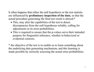 It often happens that either the null hypothesis or the test statistic
are influenced by preliminary inspection of the data, so that the
actual procedure generating the final test result is altered:*
 This, may alter the capabilities of the test to detect
discrepancies from the null hypotheses reliably, calling for
adjustments in its error probabilities.
 This is required to ensure that the p-values serve their intended
purpose for frequentist inference, whether in behavioral or
evidential contexts.
* the objective of the test is to enable us to learn something about
the underlying data generating mechanism, and this learning is
made possible by correctly assessing the actual error probabilities.

2

 