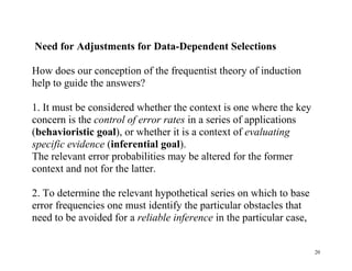 Need for Adjustments for Data-Dependent Selections
How does our conception of the frequentist theory of induction
help to guide the answers?
1. It must be considered whether the context is one where the key
concern is the control of error rates in a series of applications
(behavioristic goal), or whether it is a context of evaluating
specific evidence (inferential goal).
The relevant error probabilities may be altered for the former
context and not for the latter.
2. To determine the relevant hypothetical series on which to base
error frequencies one must identify the particular obstacles that
need to be avoided for a reliable inference in the particular case,

20

 