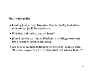 The p-value police
 Leading (subjective) Bayesian, Dennis Lindley had a letter
sent around (to ISBA members)i:
 Why demand such strong evidence?
 (Could only be warranted if beliefs in the Higgs extremely
low or costs of error exorbitant.)
 Are they so wedded to frequentist methods? Lindley asks.
“If so, has anyone tried to explain what bad science that is?”

26

 