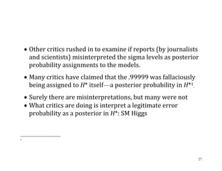  Other critics rushed in to examine if reports (by journalists
and scientists) misinterpreted the sigma levels as posterior
probability assignments to the models.
 Many critics have claimed that the .99999 was fallaciously
being assigned to H* itself—a posterior probability in H*1.
 Surely there are misinterpretations, but many were not
 What critics are doing is interpret a legitimate error
probability as a posterior in H*: SM Higgs

1

27

 