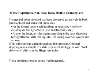 Ad hoc Hypotheses, Non-novel Data, Double-Counting, etc.
The general point involved has been discussed extensively in both
philosophical and statistical literatures.
 In the former under such headings as requiring novelty or
avoiding ad hoc hypotheses (use-constructions, etc.)
 Under the latter, as rules against peeking at the data, shopping
for significance, data mining, etc., for taking selection effects into
account.
(This will come up again throughout the semester. Optional
stopping is an example of a data dependent strategy, as with “look
elsewhere” effects in the Higgs research)
These problems remain unresolved in general..
3

 