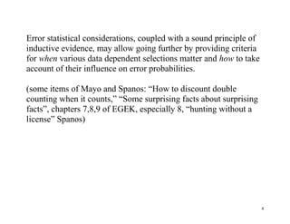 Error statistical considerations, coupled with a sound principle of
inductive evidence, may allow going further by providing criteria
for when various data dependent selections matter and how to take
account of their influence on error probabilities.
(some items of Mayo and Spanos: “How to discount double
counting when it counts,” “Some surprising facts about surprising
facts”, chapters 7,8,9 of EGEK, especially 8, “hunting without a
license” Spanos)

4

 