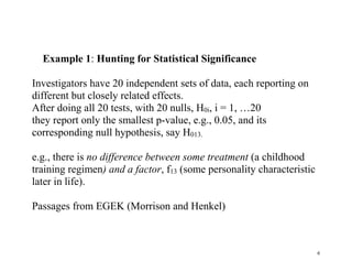 Example 1: Hunting for Statistical Significance
Investigators have 20 independent sets of data, each reporting on
different but closely related effects.
After doing all 20 tests, with 20 nulls, H0i, i = 1, …20
they report only the smallest p-value, e.g., 0.05, and its
corresponding null hypothesis, say H013.
e.g., there is no difference between some treatment (a childhood
training regimen) and a factor, f13 (some personality characteristic
later in life).
Passages from EGEK (Morrison and Henkel)

6

 