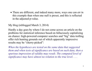 There are different, and indeed many more, ways one can err in
this example than when one null is preset, and this is reflected
in the adjusted p-value.
My blog (reblogged March 3, 2014)
Hardly a day goes by where I do not come across an article on the
problems for statistical inference based on fallaciously capitalizing
on chance: high-powered computer searches and “big” data trolling
offer rich hunting grounds out of which apparently impressive
results may be “cherry-picked”:
When the hypotheses are tested on the same data that suggested
them and when tests of significance are based on such data, then a
spurious impression of validity may result. The computed level of
significance may have almost no relation to the true level. . . .

8

 