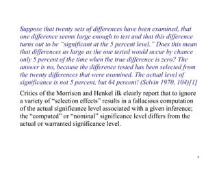 Suppose that twenty sets of differences have been examined, that
one difference seems large enough to test and that this difference
turns out to be “significant at the 5 percent level.” Does this mean
that differences as large as the one tested would occur by chance
only 5 percent of the time when the true difference is zero? The
answer is no, because the difference tested has been selected from
the twenty differences that were examined. The actual level of
significance is not 5 percent, but 64 percent! (Selvin 1970, 104)[1]
Critics of the Morrison and Henkel ilk clearly report that to ignore
a variety of “selection effects” results in a fallacious computation
of the actual significance level associated with a given inference;
the “computed” or “nominal” significance level differs from the
actual or warranted significance level.

9

 