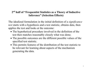2nd half of “Frequentist Statistics as a Theory of Inductive
Inference” (Selection Effects)
The idealized formulation in the initial definition of a significance
test starts with a hypothesis and a test statistic, obtains data, then
applies the test and looks at the outcome:
 The hypothetical procedure involved in the definition of the
test then matches reasonably closely what was done;
 The possible outcomes are the different possible values of the
specified test statistic.
 This permits features of the distribution of the test statistic to
be relevant for learning about aspects of the mechanism
generating the data.

1

 