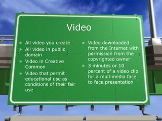 Video All video you create All video in public domain Video in Creative Common Video that permit educational use as conditions of their fair use Video downloaded from the Internet with permission from the copyrighted owner 3 minutes or 10 percent of a video clip for a multimedia face to face presentation 