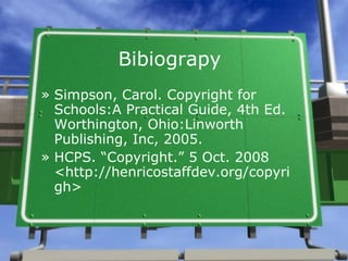 Bibiograpy Simpson, Carol. Copyright for Schools:A Practical Guide, 4th Ed. Worthington, Ohio:Linworth Publishing, Inc, 2005. HCPS. “Copyright.” 5 Oct. 2008 <http://henricostaffdev.org/copyrigh> 