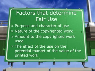 Factors that determine Fair Use Purpose and character of use Nature of the copyrighted work Amount to the copyrighted work used The effect of the use on the potential market of the value of the printed work 