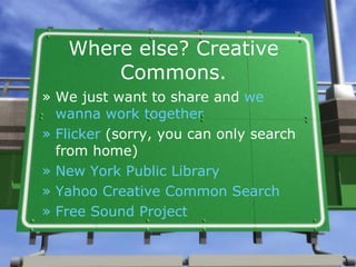 Where else? Creative Commons. We just want to share and  we  wanna  work together Flicker  (sorry, you can only search from home) New York Public Library  Yahoo Creative Common Search Free Sound   Project 