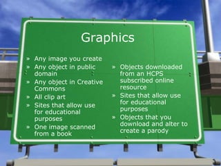 Graphics Any image you create Any object in public domain Any object in Creative Commons  All clip art Sites that allow use for educational purposes One image scanned from a book Objects downloaded from an HCPS subscribed online resource Sites that allow use for educational purposes Objects that you download and alter to create a parody 