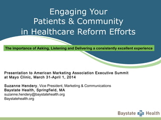 Engaging Your
Patients & Community
in Healthcare Reform Efforts
Presentation to American Marketing Association Executive Summit
at Mayo Clinic, March 31-April 1, 2014
Suzanne Hendery, Vice President, Marketing & Communications
Baystate Health, Springfield, MA
suzanne.hendery@baystatehealth.org
Baystatehealth.org
The importance of Asking, Listening and Delivering a consistently excellent experience
 