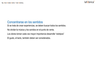 Concentrarse en los sentidos
Si se trata de crear experiencias, se deben buscar todos los sentidos.
No olvidar la música y los sonidos en el punto de venta.
Los olores toman cada vez mayor importancia desarrolle “odotipos”
El gusto, el tacto, también deben ser considerados.
Mg. Alvaro Morales Medina / Trade Marketing
 