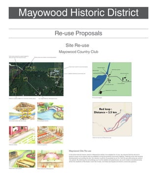 Mayowood Historic District
                                                                                      Re-use Proposals
                                                                                                 Site Re-use
                                                                                              Mayowood Country Club
Dam house restored to supply kayaks for
lake and skis for the Nordic ski trail        Green house and outdoor community gardens




                                                                                                    Stone barn used for community events
                                                                                                                                                       Recreation Rentals

                                                                                                                                                                                             Greenhouse / gardens
                                                                                                                                           Restored bridge


                                                                                                   Stables restored for community use                                                                               Stone barn event hall




                                                                                                                                              Mayowood Lake



                                                                                                                                                                                                          Community stables
                                                                                                                                                                            Ivy Lodge rental cabin




                                                                                                                                                                            Mayowood Inn / Country Club




                                                                                                                                           Re-use site diagram
Mansion reused as B&B and community meeting space     Ivy Lodge rented as cabin/guest house




Community rentals near dam house                    Re-landscaped islands




                                                                                                                                           Nordic ski trail around Mayowood Lake




Restored stables                                    Community gardens




                                                                                                    Mayowood Site Re-use
                                                                                                    In the event that the historic district of Mayowood needs to be adapted for re-use, we propose that the site be re-
                                                                                                    stored to some of its original uses but adapted to bring the growing community together. Catering to the new housing
                                                                                                    developments surrounding the site, the mansion could be re-purposed as an Inn, with the grounds acting as commu-
                                                                                                    nity spaces. By restoring the out-buildings such as the stables and greenhouse, we could create a recreational area
                                                                                                    where the residents of Rochester could ride horses, rent bikes and kayaks and tend to community gardens.



Picnic area in back garden                          Master bedroom in Mayowood Inn
 
