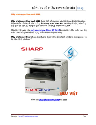CÔNG TY CỔ PHẦN TBVP SIÊU VIỆT
Website : http://chothuemucin.com Page 1
Máy photocopy Sharp AR 5618
Máy photocopy Sharp AR 5618 được thiết kế nhỏ gọn và được trang bị các tính năng
hiện đại cần có cho các văn phòng in mạng, scan màu, Fax sao chụp 2 mặt , hệ thống
gắp giấy cải tiến, sử dụng cỡ giấy linh hoạt sao chụp nhanh với SOPM
Màn hình làm việc của máy photocopy Sharp AR 5618 là màn hình điều khiển cảm ứng
màu 7 inch với giao diện sử dụng thân thiện với người dùng .
Máy photocopy Sharp hoàn toàn tương thích với hệ điều hành windown thông dụng và
hệ điều hành windows 7
Hình ảnh máy photocopy sharp AR 5618
 