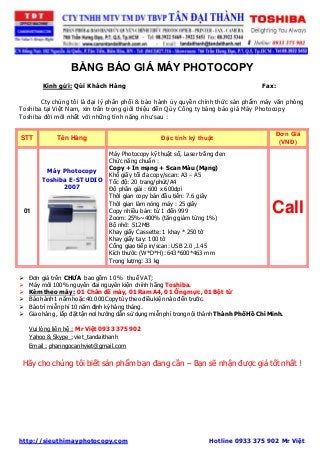 BẢNG BÁO GIÁ MÁY PHOTOCOPY 
Kính gửi: Qúi Khách Hàng Fax: 
Cty chúng tôi là đại lý phân phối & bảo hành ủy quyền chính thức sản phẩm máy văn phòng 
Toshiba tại Việt Nam, xin trân trọng giới thiệu đến Qúy Công ty bảng báo giá Máy Photocopy 
Toshiba đời mới nhất với những tính năng như sau : 
STT Tên Hàng Đặc tính kỹ thuật 
Đơn Giá 
(VNĐ) 
01 
Máy Photocopy 
Toshiba E-STUDIO 
2007 
Máy Photocopy kỹ thuật số, Laser trắng đen 
Chức năng chuẩn : 
Copy + In mạng + Scan Màu (Mạng) 
Khổ giấy tối đa copy/scan: A3 – A5 
Tốc độ: 20 trang/phút/A4 
Độ phân giải : 600 x 600dpi 
Thời gian copy bản đầu tiên: 7.6 giây 
Thời gian làm nóng máy : 25 giây 
Copy nhiều bản: từ 1 đến 999 
Zoom: 25%~400% (tăng giảm từng 1%) 
Bộ nhớ: 512MB 
Khay giấy Cassette: 1 khay * 250 tờ 
Khay giấy tay: 100 tờ 
Cổng giao tiếp in/scan: USB 2.0 ,J.45 
Kích thước (W*D*H): 643*600*463 mm 
Trọng lượng: 33 kg 
Call 
 Đơn giá trên CHƯA bao gồm 10 % thuế VAT; 
 Máy mới 100% nguyên đai nguyên kiện chính hãng Toshiba. 
 Kèm theo máy : 01 Chân đế máy, 01 Ram A4, 01 Ống mực, 01 Bột từ 
 Bảo hành 1 năm hoặc 40.000 Copy tùy theo điều kiện nào đến trước. 
 Bảo trì miễn phí 10 năm định kỳ hàng tháng. 
 Giao hàng , lắp đặt tận nơi hướng dẫn sử dụng miễn phí trong nội thành Thành Phố Hồ Chí Minh. 
Vui lòng liên hệ : Mr Việt 0933 375 902 
Yahoo & Skype : viet_tandaithanh 
Email : phanngocanhviet@gmail.com 
Hãy cho chúng tôi biết sản phẩm bạn đang cần – Bạn sẽ nhận được giá tốt nhất ! 
http://sieuthimayphotocopy.com Hotline 0933 375 902 Mr Việt 
